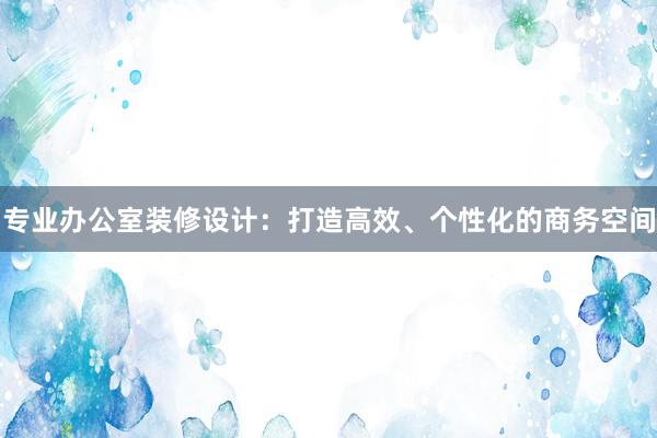 专业办公室装修设计：打造高效、个性化的商务空间